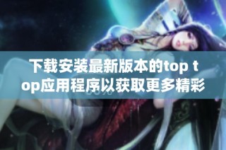 下载安装最新版本的top top应用程序以获取更多精彩体验