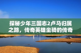 探秘少年三国志2卢马归属之路，传奇英雄坐骑的传奇之旅尽在熊猫手游网