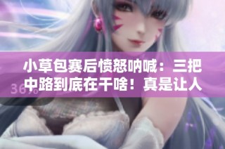 小草包赛后愤怒呐喊：三把中路到底在干啥！真是让人无语的表现