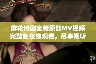 麻花传剧全新原创MV视频完整版在线观看，尽享视听盛宴
