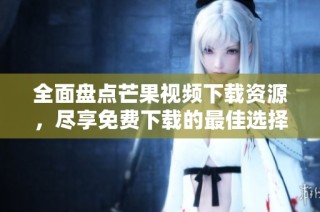 全面盘点芒果视频下载资源，尽享免费下载的最佳选择与技巧