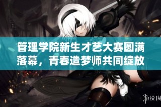 管理学院新生才艺大赛圆满落幕，青春造梦师共同绽放光彩