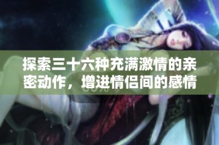 探索三十六种充满激情的亲密动作，增进情侣间的感情与默契