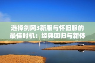 选择剑网3新服与怀旧服的最佳时机：经典回归与新体验的全面比较分析