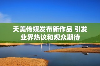 天美传媒发布新作品 引发业界热议和观众期待