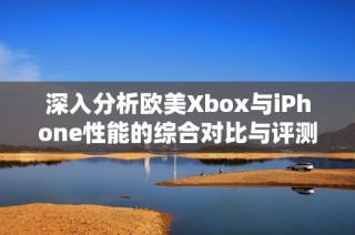 深入分析欧美Xbox与iPhone性能的综合对比与评测