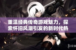 重温经典传奇游戏魅力，探索怀旧风潮引发的新时代热潮与感动