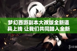 梦幻西游副本大改版全新道具上线 让我们共同踏入全新的副本时代探索更多精彩！