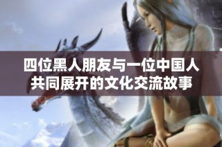 四位黑人朋友与一位中国人共同展开的文化交流故事