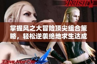 掌握风之大冒险顶尖组合策略，轻松逆袭绝地求生达成极致体验