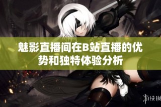 魅影直播间在B站直播的优势和独特体验分析