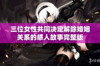 三位女性共同决定解除婚姻关系的感人故事完整版