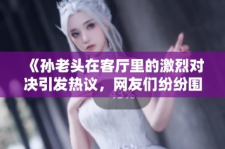 《孙老头在客厅里的激烈对决引发热议，网友们纷纷围观》
