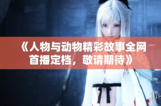 《人物与动物精彩故事全网首播定档，敬请期待》