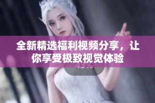 全新精选福利视频分享，让你享受极致视觉体验