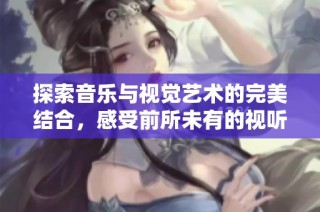 探索音乐与视觉艺术的完美结合，感受前所未有的视听盛宴
