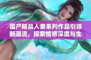 国产精品人妻系列作品引领新潮流，探索情感深度与生活百态