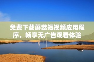 免费下载蘑菇短视频应用程序，畅享无广告观看体验