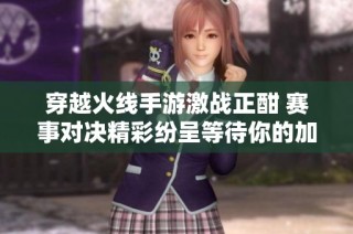 穿越火线手游激战正酣 赛事对决精彩纷呈等待你的加入