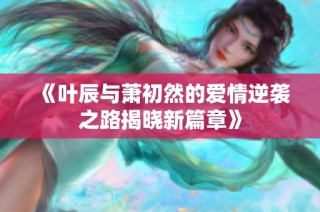 《叶辰与萧初然的爱情逆袭之路揭晓新篇章》