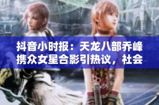 抖音小时报：天龙八部乔峰携众女星合影引热议，社会热点引发关注