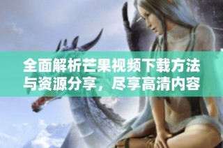 全面解析芒果视频下载方法与资源分享，尽享高清内容无障碍获取