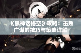 《黑神话悟空》攻略：击败广谋的技巧与策略详解