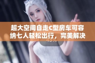 超大空间自走C型房车可容纳七人轻松出行，完美解决家庭旅行烦恼