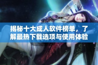 揭秘十大成人软件榜单，了解最热下载选项与使用体验