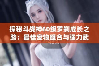 探秘斗战神60级罗刹成长之路：最佳宠物组合与强力武器全解析