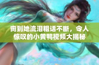 脔到她流泪粗话不断，令人惊叹的小黄鸭视频大揭秘