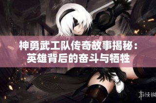 神勇武工队传奇故事揭秘：英雄背后的奋斗与牺牲