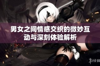 男女之间情感交织的微妙互动与深刻体验解析