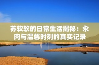 苏软软的日常生活揭秘：汆肉与温馨时刻的真实记录