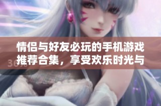情侣与好友必玩的手机游戏推荐合集，享受欢乐时光与互动乐趣