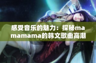 感受音乐的魅力：探秘mamamama的韩文歌曲高潮部分