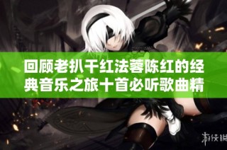 回顾老扒干红法蓉陈红的经典音乐之旅十首必听歌曲精选