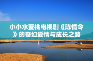 小小水蜜桃电视剧《陈情令》的奇幻爱情与成长之路