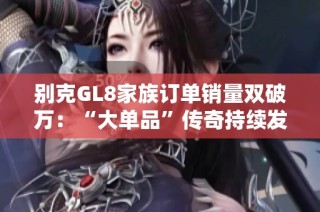别克GL8家族订单销量双破万：“大单品”传奇持续发酵，引领市场新趋势