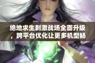 绝地求生刺激战场全面升级，跨平台优化让更多机型畅享游戏乐趣