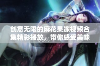 创意无限的麻花果冻视频合集精彩播放，带你感受美味与乐趣