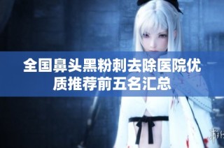 全国鼻头黑粉刺去除医院优质推荐前五名汇总