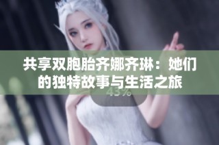 共享双胞胎齐娜齐琳：她们的独特故事与生活之旅