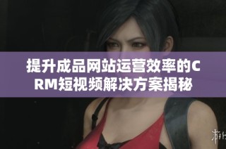 提升成品网站运营效率的CRM短视频解决方案揭秘