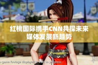 红桃国际携手CNN共探未来媒体发展新趋势