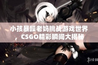 小孩暴躁老妈挑战游戏世界，CSGO精彩瞬间大揭秘