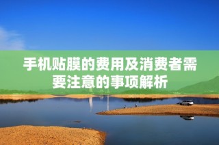 手机贴膜的费用及消费者需要注意的事项解析