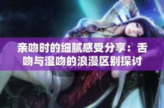 亲吻时的细腻感受分享：舌吻与湿吻的浪漫区别探讨