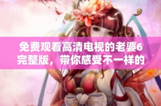 免费观看高清电视的老婆6完整版，带你感受不一样的精彩内容
