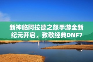 新神临阿拉德之怒手游全新纪元开启，致敬经典DNF70版本争霸之战